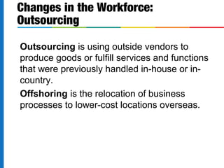 Outsourcing is using outside vendors to
produce goods or fulfill services and functions
that were previously handled in-house or in-
country.
Offshoring is the relocation of business
processes to lower-cost locations overseas.
Changes in the Workforce:
Outsourcing
 