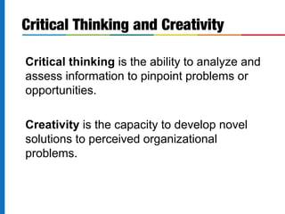 Critical thinking is the ability to analyze and
assess information to pinpoint problems or
opportunities.
Creativity is the capacity to develop novel
solutions to perceived organizational
problems.
Critical Thinking and Creativity
 