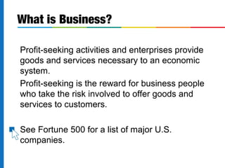 Profit-seeking activities and enterprises provide
goods and services necessary to an economic
system.
Profit-seeking is the reward for business people
who take the risk involved to offer goods and
services to customers.
See Fortune 500 for a list of major U.S.
companies.
What is Business?
 