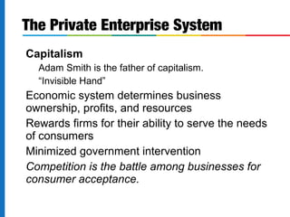 Capitalism
Adam Smith is the father of capitalism.
“Invisible Hand”
Economic system determines business
ownership, profits, and resources
Rewards firms for their ability to serve the needs
of consumers
Minimized government intervention
Competition is the battle among businesses for
consumer acceptance.
The Private Enterprise System
 
