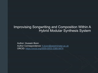 z
Improvising Songwriting and Composition Within A
Hybrid Modular Synthesis System
Author: Hussein Boon
Author Correspondence: h.boon@westminster.ac.uk
ORCID: https://orcid.org/0000-0003-3380-9474
 
