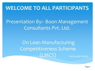 WELCOME TO ALL PARTICIPANTS
Presentation By:- Boon Management
Consultants Pvt. Ltd.
Page 1
On Lean Manufacturing
Competitiveness Scheme
(LMCS) Ref No.4/07102015
 