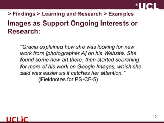 Images as Support Ongoing Interests or
Research:
10
> Findings > Learning and Research > Examples
“Gracia explained how she was looking for new
work from [photographer A] on his Website. She
found some new art there, then started searching
for more of his work on Google Images, which she
said was easier as it catches her attention.”
(Fieldnotes for PS-CF-5)
 