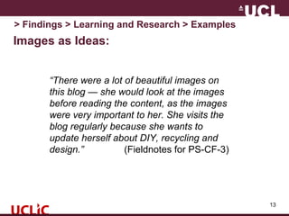 Images as Ideas:
13
> Findings > Learning and Research > Examples
“There were a lot of beautiful images on
this blog — she would look at the images
before reading the content, as the images
were very important to her. She visits the
blog regularly because she wants to
update herself about DIY, recycling and
design.” (Fieldnotes for PS-CF-3)
 