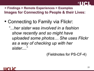 21
Images for Connecting to People & their Lives:
• Connecting to Family via Flickr:
“...her sister was involved in a fashion
show recently and so might have
uploaded some photos… She uses Flickr
as a way of checking up with her
sister....”
(Fieldnotes for PS-CF-4)
> Findings > Remote Experiences > Examples
 
