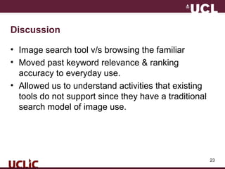 23
Discussion
• Image search tool v/s browsing the familiar
• Moved past keyword relevance & ranking
accuracy to everyday use.
• Allowed us to understand activities that existing
tools do not support since they have a traditional
search model of image use.
 