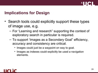 24
Implications for Design
• Search tools could explicitly support these types
of image use, e.g.
– For ‘Learning and research” supporting the context of
exploratory search in particular is required.
– To support ‘Images as a Secondary Goal” efficiency,
accuracy and consistency are critical.
• Images could just be a waypoint on way to goal.
• Images as indexes could explicitly be used a navigation
elements.
 