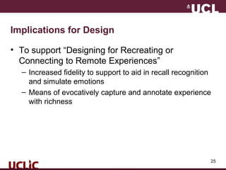 25
Implications for Design
• To support “Designing for Recreating or
Connecting to Remote Experiences”
– Increased fidelity to support to aid in recall recognition
and simulate emotions
– Means of evocatively capture and annotate experience
with richness
 