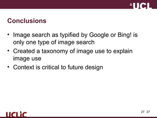 27
Conclusions
• Image search as typified by Google or Bing! is
only one type of image search
• Created a taxonomy of image use to explain
image use
• Context is critical to future design
27
 