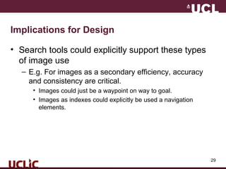 29
Implications for Design
• Search tools could explicitly support these types
of image use
– E.g. For images as a secondary efficiency, accuracy
and consistency are critical.
• Images could just be a waypoint on way to goal.
• Images as indexes could explicitly be used a navigation
elements.
 