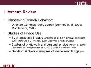 3
Literature Review
• Classifying Search Behavior:
– Directed v.s. exploratory search [Dumais et al, 2009;
Marchionini, 1995]
• Studies of Image Use:
– By professional images [Armitage et al, 1997; Choi & Rasmussen,
2003; Markkula & Sormunen, 2000; Westman & Oittinen, 2006]
– Studies of photowork and personal photos [Kirk et al, 2006;
Graham et al, 2002; Rodden et al, 2003; Miller & Edwards, 2007]
– Goodrum & Spink’s analyses of image search logs [2001]
 