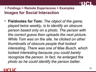 Images for Social Interaction
• Fieldnotes for Tom: The object of the game,
played twice weekly, is to identify an obscure
person based only on a photo. The person with
the correct guess then uploads the next picture.
While Tom was on the site, he clicked on other
thumbnails of obscure people that looked
interesting. There was one of Mae Busch, which
looked interesting because you could barely
recognize the person. In fact, he enlarged the
photo so he could identify the person better.
34
> Findings > Remote Experiences > Examples
 