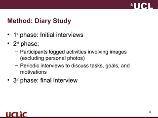4
Method: Diary Study
• 1st
phase: Initial interviews
• 2nd
phase:
– Participants logged activities involving images
(excluding personal photos)
– Periodic interviews to discuss tasks, goals, and
motivations
• 3rd
phase: final interview
 