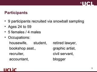 5
Participants
• 9 participants recruited via snowball sampling
• Ages 24 to 59
• 5 females / 4 males
• Occupations:
housewife, student, retired lawyer,
bookshop asst., graphic artist,
recruiter, civil servant,
accountant, blogger
 
