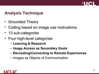 Analysis Technique
• Grounded Theory
• Coding based on image use motivations
• 13 sub-categories
• Four high-level categories
– Learning & Research
– Image Access as Secondary Goals
– Recreating/Connecting to Remote Experiences
– Images as Objects of Communication
6
 