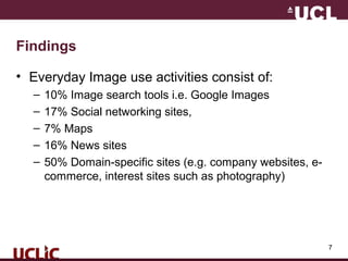 7
Findings
• Everyday Image use activities consist of:
– 10% Image search tools i.e. Google Images
– 17% Social networking sites,
– 7% Maps
– 16% News sites
– 50% Domain-specific sites (e.g. company websites, e-
commerce, interest sites such as photography)
 
