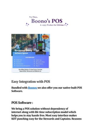 Easy Integration with POS
Bundledwith Boonos we also offer you our native-built POS
Software.
POS Software:
Webring a POS solution without dependency of
internet along with life time subscription modelwhich
helpsyou in stay hassle free.Most easy interface makes
KOTpunching easy for the Stewards and Captains. Reasons
 