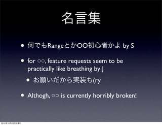 名言集
• 何でもRangeとかOO初心者かよ by S
• for ○○, feature requests seem to be
practically like breathing by J
• お願いだから実装も(ry
• Althogh, ○○ is currently horribly broken!
2010年10月23日土曜日
 