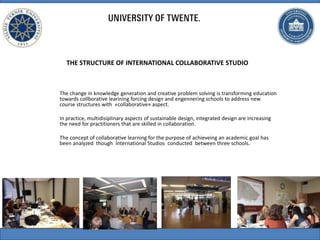 THE STRUCTURE OF INTERNATIONAL COLLABORATIVE STUDIO
The change in knowledge generation and creative problem solving is transforming education
towards collborative learining forcing design and engennering schools to address new
course structures with «collaborative» aspect.
In practice, multidisiplinary aspects of sustainable design, integrated design are increasing
the need for practitioners that are skilled in collaboration.
The concept of collaborative learning for the purpose of achieveing an academic goal has
been analyzed though İnternational Studios conducted between three schools.
 
