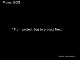 ' From project Egg to project Next '
Project EGGProject EGG
Michiel van der Kley
 