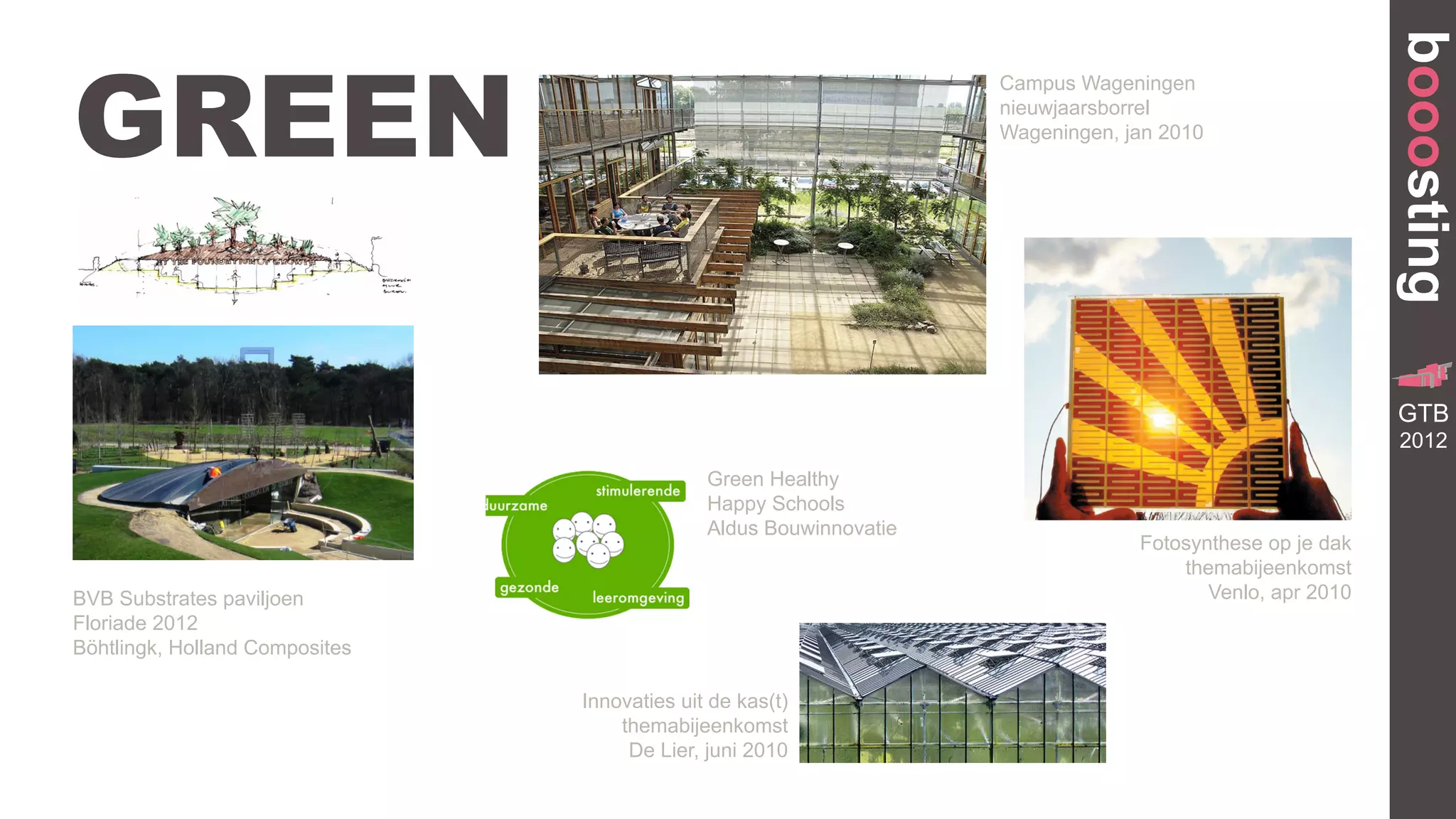booosting
GREEN
                                                                    Campus Wageningen
                                                                    nieuwjaarsborrel
                                                                    Wageningen, jan 2010




                                                                                                                     GR
                                                                                                            TRANSFORMA


                                                                                                           GTB
                                                                                                               BUILDING




                                                                                                           2012
                                              Green Healthy
                                              Happy Schools
                                              Aldus Bouwinnovatie
                                                                                 Fotosynthese op je dak
                                                                                     themabijeenkomst
BVB Substrates paviljoen                                                                Venlo, apr 2010
Floriade 2012
Böhtlingk, Holland Composites

                                Innovaties uit de kas(t)
                                    themabijeenkomst
                                     De Lier, juni 2010
 