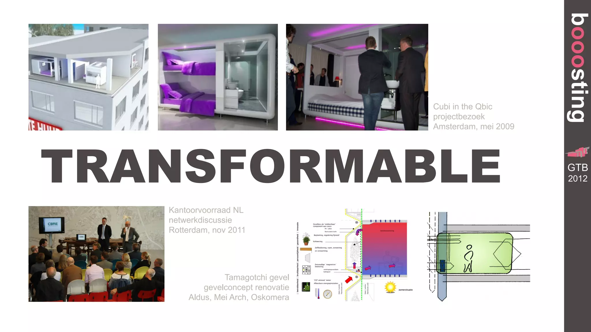 booosting
                                    Cubi in the Qbic
                                    projectbezoek
                                    Amsterdam, mei 2009




TRANSFORMABLE
                                                                     GR
                                                            TRANSFORMA


                                                           GTB
                                                               BUILDING




                                                           2012


   Kantoorvoorraad NL
   netwerkdiscussie
   Rotterdam, nov 2011




                Tamagotchi gevel
           gevelconcept renovatie
       Aldus, Mei Arch, Oskomera
 