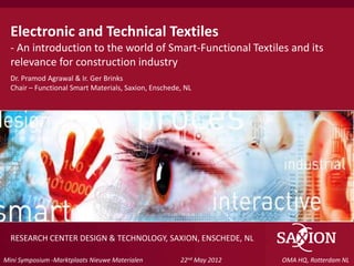 Electronic and Technical Textiles
  - An introduction to the world of Smart-Functional Textiles and its
  relevance for construction industry
  Dr. Pramod Agrawal & Ir. Ger Brinks
  Chair – Functional Smart Materials, Saxion, Enschede, NL




  RESEARCH CENTER DESIGN & TECHNOLOGY, SAXION, ENSCHEDE, NL
 Kom verder. Saxion.
Mini Symposium -Marktplaats Nieuwe Materialen         22nd May 2012   OMA HQ, Rotterdam NL
 