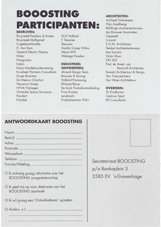 BOOOSTING                                                      ARCHITEKTEN:
                                                                      Archipel Ontwerpers
                                                                                                      BOOOSTING
       PARTICIPANTEN:
       BEDRIJVEN:
                                                                      Thijs Asselbergs
                                                                      Böhtlingk Architectenbureau     BESTUUR
                                                                      Jan Brouwer Associates
       Bruynzeel Keukens & Kasten       SCH Holland                   Cepezed
       Bruynzeel Multipanel             F. Tavenier                   Corsmit                         Na de oprichting van BOOOSTING in 1988 zijn inmiddels ruim 2 jaar ver-
       Cogebene-Mudde                   Teeuwen                       E.G.M. Architecten              streken, een tijd waarin activiteiten zijn onlplooid die zich in toenemende
       H. Van Dam                       Voorbij Groep Wilnis          Henket Architectenbureau        balangstelling mochten verheugen. Het bestuur van BOOOSTING moet sta-
       General Electric Plastics        Wavin KPS                     Ima Summis                      tutair periodiek gewisseld of herbenoemd worden. Nu de belangstelling
       Holec                            Wolvega Panelen               Victor Mani                     voor BOOOSTING groeit, ligt het voor de hand aangeslotenen uit te nodi-
       Hoogovens                                                      OD 205                          gen zich bezig te houden met het sturen van BOOOSTING door zich aan
       Katan                            INDUSTRIEEL                   Post, ter Avest, van            te melden als kandidaat-bestuurslid. Tegelijkertijd bestaat het idee om de
       Krens Handelsonderneming         ONTWERPERS:                             Remundt Architecten
                                                                                                      kennis en inzichten van gewaardeerde aftredende bestuursleden te bunde-
       Kruisheer Partners Consultants   Ahrend Design Team            Swaab Architectuur & Design
                                                                                                      len in de Raad van Advies.
       Krupe Bomatex                    Brouwer & Koning              Van Triest.partners
       De Meeuw Oirschot                Holland Processing            Van Waes Architektuur
                                                                                                      Gezien de zeer uiteenlopende interesses die in BOOOSTING zijn gebun-
       Nevanco Groep                    Klimaat/Bouw
       NYVA Nijmegen                                                                                  deld, verzoeken wij u, uw belangstelling kenbaar te maken aan de direk-
                                        De Kock Produktontwikkeling   OVERIGEN:
       Octatube Space Structures        Friso Kramer                  TU Eindhoven                    teur van de stichting, drs ir Hans Kamphuis (070-3507171).
       Pandart                          Landmark                      Centrum Staal
       Polydak                          Produktcentrum TNO            KD Consultants                                                    Or ir Mick Eekhout, Secretaris Booos/ing.




ANTWOORDKAART BOOOSTING

Naam _ _---'_ _ _ __ _ _ __ __ _ _                                                                    BOOOSTING:
Bedrijf _ _ _ _ _ _ _ __ _ __ _ __
Adres ___ _ _ __ _ _ _ _ __ _ ____
                                                                                                      In mei 1988 is de Stichting Industrieel Bouwen Nederland,
Postcode _______ _ __ _ _ __ _ __ _
                                                                                                      BOOOSTING, opgericht vanuit een gecombineerd initiatief van
Woonp laats _ _ _ _ __ _ _ __ ____ _
Telefoon _ _ _ _ _ _ __ _ _ __ _ _ __                                                                 industrie, ontwerpers en arch itecten.
Functie/Afdeling ____ __ __ __ _ __
                                                               Secretariaat BOOOSTING
                                                                                                      De voornaamste doelstelling van BOOOSTING is het bevorderen
                                                               pla Bankaplein 3
o Ik ontvang graag informatie over het                                                                van het ontwerpen, ontwikkelen, onderzoeken en toepassen van
  BOOOSTING aangeslotenschop                                   2585 EV 's-Gravenhage
                                                                                                      industrieel te vervaardigen bouwprodukten en gebouwdelen, ter

o Ik geef mij op voor deelname aan het                                                                verhoging van de kwaliteit van de gebouwde omgeving.
  BOOOSTING Jaarboek


o Ik wil graag een 'Ontwikkelteam' opzetten                                                           Op de bijgevoegde antwoordkaart kunt u aangeven of u

o Anders, n.l. _   _ _ __ _ _ __ __ __                                                                geïnteresseerd bent in meer informatie over de stichting

                                                                                                      BOOOSTING.
 