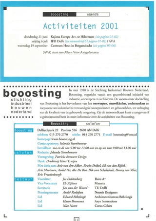 Activiteiten 2001
              donderdag 21 juni      Kajima Europe .b.v. te Hilversum (zie pagina 01 -02)
                    vrijdag 6 juli   IFD Delft (zie nieuwsbrieJ61 pagina 01 -02) ) AVA
          woensdag 19 september      Centrum Hout in Bergambacht (zie pagina 05-06)

                              (AVA) staat voor Alleen Voor Aangeslotenen




••••••••••••••••••••••••••••••••••••••••••••••••••
                      In mei 1988 is de Stichting Industrieel Bouwen Nederland,
booosting
    sticht i ng
                                                   Booosting, opgericht vanuit een gecombineerd initiatief van
                                                   industrie, ontwerpers en architecten. De voornaamste doelstelling
    ind us triee l         van Booosting is het bevorderen van het ontwerpen, ontwikkelen, onderzoeken en
    b ou wen               toepassen van industrieel te vervaardigen bouwproducten en gebouwdelen, ter verhoging
    nederland              van de kwaliteit van de gebouwde omgeving. Op de antwoordkaart kunt u aangeven of
••••••••••                 u geïnteresseerd bent in meer informatie over de activiteiten van Booosting.



      :   ...                        Booosting                  co l ofo n
                         Delftechpark 22 Postbus 596 2600 AN Delft
                         telefoon 0152702770 telefax 0152702771 E-mail booosting@ooo.nl
                         homepage www.booosting.nl
                         Contactpersoon: Jolanda Steenhouwer
                         bereikbaar ma en di van 9.00 tot 17.00 uur en op wo van 9.00 tot 13.00 uur
                         Redactie: Jolanda Steenhouwer
                         Vormgeving: Patricia Brouwer Design
                         Druk: Drukkerij Hans T ruijen
                         Met dank aan: Arie van den Akker, Erwin Deibel, Ed van den Eijkel,
                         Arie Mooiman, André Pes, dhr De Roo, Dik van Schellebeek, Henny van Vliet,

      ..                 Eric Vreedenburgh
                         Voorzitter
                         Vice Voorzitter
                                            Jos Lichtenberg
                                            Els Zijlstt'a
                                                                    BuroA+
                                                                    Materia
                         Secretaris         Jan van der Woord       TU Delft
                         Penningmeester André Roelofien             Neonis Designers
                         Lid                Edttard Böhtlingk      Architectenbureau Böhtlingk
                         Lid                Harm Boomsma            Axys Innovations
                         Lid                NicoNoort               Corus Colors
 