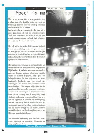 •                                                                                       ,
                                       .                                                '"
                                       1S                                               '-
                                                                                        '-
                                                                                        <lJ
                                                                                        V)

                                                                                        c
                  extra's. Het is een symfonie. Een                                     '"
                                                                                        >
                                                                                        C
    synthese van méér dan één. Zoals een vorm pas                                       <lJ
                                                                                        '0
                                                                                        C
    kleur krijgt door het licht wat het er op valt en de                                '"
                                                                                        ~

    manier waarop het er op valt.                                                       C
                                                                                        <lJ

    Een begrip: abstract en subjectief En voor mij is
    mooi pas moooi als het een emotie oproept.
    Zoals een kunstwerk pas kunst is als het een
    emotie teweegbrengt en vasthaakt in je geheugen                                      c.
                                                                                         E
    en daarmee ook persoonlijk wordt.                                                    '"
                                                                                        .<::
                                                                                         u
                                                                                         c
                                                                                         o
                                                                                        ""
                                                                                        c
    is met een mooi ding, vootwerp, gebouw, kunst                                        '"
                                                                                         >
                                                                                         C
    etc. Een gordij n van Petra Blaisse als er licht op of                               <lJ
                                                                                         E
    door valt én de wind het laat bewegen. De kapel                                      '"
                                                                                         '-

    in Ronchamp die tot leven komt door de zon mét
    zijn reflectie en schaduwen.


    Het is nodig een vermogen te ontwikkelen tot het =~~~~~=~~~=~===::;:;;;;;;;;;:=-~
    onderscheiden van moooi dat op de langere duur
    blijft boeien. Ik voel een taak om te onderschei-
    den, om dingen, vormen, gebouwen, muziek,
    kunst te kunnen begrijpen. Het gaat om                                               o

    belangrijke zaken die allen aangaan en het is van
                                                                                         '"
                                                                                        ..Cl



    beslissende betekenis voor een gevoel van
    welbehagen. We nemen waar door middel van                                            E
                                                                                         ::>
    onze zintuigen. Deze roepen subj ectieve reacties                                    <lJ
                                                                                         V)
                                                                                         ::>
    op, afhankelijk van eerder opgedane ervaringen,                                      E
                                                                                         E
    associaties of verrassingen. Het vertrouwde is de                                    <lJ
                                                                                        .<::
    basis van de beleving van de omgeving: mooi                                          c
                                                                                         <lJ
                                                                                         0>
    vinden is herkenning en geruststelling Maar er is                                    0>
                                                                                         ::>
                                                                                        <lJ
    ook een tegenpool in de vorm van nieuwsgierig-
    heid en creativiteit. Teveel handhaving van het
    vertrouwde leidt tot verveling en teveel najagen
    van het nieuwe brengt ons uit balans. Er moet
    evenwicht zijn en uit alle nieuwigheden moet het
    blijvende moooi zijn te halen.


    De blijvende herkenning van kwaliteit, even- ~';'--IIIiiii"I!~~~




L
                                                        ..                               .J
 