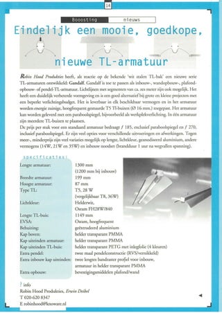 _:J.Ui.~i,i,I'_,--___n_i_e_u_w_s__-----,1

E in ~ lijk                       een mooie, goedkope,
    /       V                             l.
                                                 v                                      V
                     nieuwe TL-armatuur
 Robin Hood Produkties heeft, als reactie op de bekende (wit stalen TL-bak' een nieuwe serie
 TL-armaturen ontwikkeld: Gandalf. Gandalf is toe te passen als inbouw-, wandopbouw-, plafond-
 opbouw- of pendel-TL-arinatuur. Lichtlijnen met segmenten van ca. zes meter zijn ook mogelijk. Het
 heeft een duidelijk verbeterde vormgeving en is een goed alternatief bij grote en kleine projecten met
 een beperkt verlichtingsbudget. Het is leverbaar in elk beschikbaar vermogen en in het annatuur
 worden energie zuinige, hoogfrequent gestuurde T5 Tl-buizen (0 16 mm.) toegepast. Het armatuur
 kan worden geleverd met een paraboolspiegel, bijvoorbeeld als werkplekverlichting. In één armatuur
 zijn meerdere TL-buizen te plaatsen.
 De prijs per stuk voor een standaard armatuur bedraagt f 185, exclusief paraboolspiegel en f 270,
 inclusief paraboolspiegel. Er zijn veel opties voor verschillende uitvoeringen en afwerkingen. Tegen
 meer-, minderprijs zijn veel variaties mogelijk op lengte, lichtkleur, geanodiseerd aluminium, andere
 vermogens (14W, 21W en 35W) en inbouw noodset (brandduur 1 uur na wegvallen spanning).

   speci fi cati es :
 Lengte armatuur:                1300 mm
                                 (1200 mm bij inbouw)
 Breedte armatuur:              199 mm
 Hoogte armatuur:               87mm
 Type TL:                       T5,28W
                                (vergelijkbaar T8, 36W)
 Lichtkleur:                    Helderwit,
                                Osram FH28W/840
 Lengte TL-buis:                11 49 mm
 EVSA:                          Osram, hoogfrequent
 Behuizing:                     geëxtrudeerd aluminium
 Kap boven:                  helder transparant PMMA
 Kap uiteinden armatuur:     helder transparant PMMA
 Kap uiteinden TL-buis:      helder transparant PETG met inlegfolie (4 kleuren)
 Extra pendel:               rwee maal pendelconstructie (RVS/vernikkeld)
 Extra inbouw kap uiteinden: rwee lengtes bandraster profiel voor inbouw,
                             armatuur in helder transparant PMMA
 Extra opbouw:               bevestigingsmiddelen plafond/wand


 ? info
 Robin Hood Produkties, Erwin Deibel
 T 020-6208347
 E robinhood@knoware.nl
 