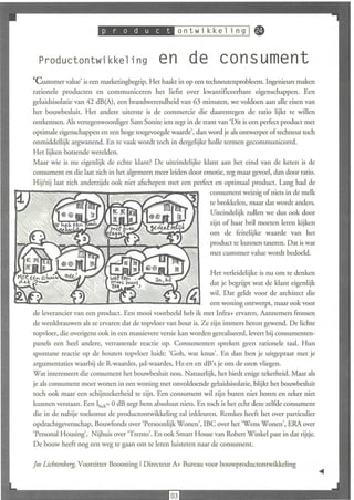 I .••.•.•,•••               0   n t wik k e 1 n 9 I ~


  Productontwikkeling                        en de consument
'Customer value' is een marketingbegrip. Het haakt in op een techneutenprobleem. Ingeilieurs maken
rationele producten en communiceren het liefst over kwantificeerbare eigenschappen. Een
geluidsisolatie van 42 dB(A), een brandwerendheid van 63 minuten, we voldoen aan alle eisen van
het bouwbesluit. Het andere uiterste is de commercie die daarentegen de ratio lijkt te willen
ontkennen. Als vertegenwoordiger Sam Sonite iets zegt in de trant van 'Dit is een perfect product met
optimale eigenschappen en een hoge toegevoegde waarde', dan word je als ontwerper of techneut toch
onmiddellijk argwanend. En te vaak wordt toch in dergelijke holle termen gecommuniceerd.
Het lijken botsende werelden.
Maar wie is nu eigenlijk de echte klant? De uiteindelijke klant aan het eind van de keten is de
consument en die laat zich in het algemeen meer leiden door emotie, zeg maar gevoel, dan door ratio.
Hijlzij laat zich anderzijds ook niet afschepen met een perfect en optimaal product. L-lng had de
                                                              consument weinig of niets in de melk
                                                              te brokkelen, maar dat wordt anders.
                                                              Uiteindelijk zullen we dus ook door
                                                              zij n of haar bril moeten leren kijken
                                                              om de feitelijke waarde van het
                                                              product te kunnen taxeren. Dat is wat
                                                              met Cllstomer value wordt bedoeld.

                                                               Het verleidelijke is nu om te denken
                                                               dat je begrijpt wat de klam eigenlijk
                                                               wil. Dat geldt voor de arch itect die
                                                               een woning ontwerpt, maar ook voor
de leverancier van een product. Een mooi voorbeeld heb ik met Infra+ ervaren. Aannemers fronsen
de wenkbrauwen als ze ervaren dat de topvloer van hout is. Ze zijn immers beton gewend. De lichte
topvloer, die overigens ook in een massievere versie kan worden gerealiseerd, levert bij consumenten-
panels een heel andere, verrassende reactie op. Consumenten spreken geen rationele taal. Hun
spontane reactie op de houten topvloer luidt: 'Goh, wat knus'. En dan ben je uitgepraat met je
argumentaties waarbij de R-waardes, pd-waardes, Hz-en en dB's je om de oren vliegen.
Wat interesseert die consument het bouwbesluit nou. Natuurlij k, het biedt enige zekerheid. Maar als
je als consument moet wonen in een woning met onvoldoende gel uidsisolatie, blijkt het bouwbesluit
toch ook maar een schijnzekerheid te zijn. Een consument wil zijn buren niet horen en zeker niet
kunnen verstaan. Een Ilu;k= 0 dB zegt hem absoluut niets. En toch is het echt deze zelfde consument
die in de nabije toekomst de productontwikkeling zal inkleuren. Remkes heeft het over particulier
opdradugeversschap, Bouwfonds over 'Persoonl ijk Wonen', IBC over het 'Wens Wonen', ERA over
'Personal Housing', Nijhuis over 'Trento'. En ook Smart House van Robert Winkel past in dat rijtje.
De bouw heeft nog een weg te gaan om te leren luisteren naar de consument.

Jos Lichtenbelg, Voorzitter Booosting I Directeur A+ Bureau voor bouwproductontwikkeling
 