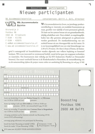 •                                                                                                                          ,
                                    _~"m·W,i'(._                          participanten        I
                            Nieuwe participanten
     Wb Accommodatiese r vice                                  co ntactpersoon: Ge rri t J . Gu i s , dir ec t eur
                        Wb Accommodatie
                                                            Wb Accommodatieservice levert, na jarenlange prod uct-
                        Service
                                                            ontwikkeling en -innovatie, een modulair bouwsysteem op
     Rivierdijk 2                                           maat, geschikt voor tijdelijk of semi-permanent gebruik.
     Postbus 98                                             De basis van het systeem bestaat uit een gestandaardiseerde,
     3360 AB Sl iedrecht                                    alzijdig schakelbare unit. Door schakel- en stapelmogelijk-
     T 0184 - 411766                                        heden kan elke gewenste plattegrond en gebouwvorm
     F 0184 - 420075                                   wo rden gerealiseerd. De standaarduirvoering van een
     E wb@wb-accommodat i eser vice . nl               eenheid bestaat uit een vloeroppervlak van 6x3 meter. Er
       www. wb-accommoda ti eser vice . nl             is een keuzemogelijkheid voor een vrije binnenhoogre van
                                                       2.50 of2.70 meter. De vloer is hout of beton, de buiten-
             gevel is samengesteld uit houtskeletbouw wanden afgewerkt met volkern beplating en kunststof
             kozijnen. Wh is een innovatief en vernieuwend bedrijf, vooral als het gaat om toegepaste technieken
             en materialen. Het bouwsysteem sluit volledig aan bij IFD (Industrieel, Flexibel en Demontabel
             bouwen). Een mooi voorbeeld hiervan is de Kinderkunsthal te Rotterdan1; de totstandkoming van
             en de samenwerking tijdens dit project waren reden tot aansluiting bij Booosting. (zie ook pag. 07-08)




   AAM



  BEDRIJ F

  I I
  ADRES


  POSTCODE                   WOONPLAATS


  TELEFOON




o komt op    onderdag I juni naar Kajima Europe b.v. te Hilversum
   van 14.30 tot 18.00 uur met        personen.                                         Booosting
o komt op vrijdag 6 juli naar IFD Delftvan 15.00 tot 18.00 uur                          Postbus 596
   met             personen. (AVA) (zie nieuwsbrief6l pag. 01-02)

o komt op woensdag 19 september naar Centrum Hout in Bergambacht                        2600 AN Delft
   van 15 .00 tot 18.30 uur met           personen.

o wil graag aansluiten op het Internet-netwerk van Booosting (AVA)
   (www.OOO.nllbooosting) .

o ontvangt graag informatie over participatie bij Booosting.
o bestelt het boek 'Booosting in bedrijf (1992)         participallten: f 25,00     )
o bestelt de reader '1 0 jaar Booosting' (1998)       ( Niet-participanten: f 39,50

LAVA staat voor ALLEEN VOOR AANGESLOTENEN
 