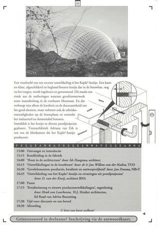 r                                                                                              ,




    Een voorbeeld van een recente ontwikkeling is het Kapla®  -kozijn. Een kant-
    en-klaar, afgeschilderd en beglaasd houten kozijn dat in de bouwfase, nog
    na het voegen, wordt ingehesen en gemonteerd. Dit maakt een
    einde aan de ontberingen waaraan geveltimmelwerk
    soms maandenlang in de ruwbouw blootstaat. En dat                  """"-
    verhoogt niet alleen de kwaliteit en de duurzaamheid van
    het gevel-element, maar verbetert ook de arbeidso-       ~
    mstandigheden op de bouwplaats en versterkt
    het industrieel en demontabel bouwen.
    Inmiddels is het kozijn in diverse proefproj ecten
    geplaatst. T immerfabriek Adriaan van Erk is
    een van de fabrikanten die het Kapla®     -kozijnb
                                                     /
    produceert.



      15:00   Ontvangst en introductie
      15:15   Rondleiding in de fabriek
      16:00   'Hout in de atchitectuut' door IJs Haagsma. atchitect
      16:15   'Ontwikkelingen in de houtbouw' door dr ir Jan Willem van der Kuilen, TUD
      16:30   'Gevelelementen: productie, kwaliteit en ontwerpvtijheid' door Jan Douma, NBvT
      16:45   'Ontwikkeling van het Kapla®  -kozijn en ervatingen uit proefprojecten'
                    door D. van der Kooij, atchitect BNA
      17:00   Pauze
      17:15   'Kwaliteitszorg vs nieuwe productontwikkelingen', tegenlezing
                    door Henk van Laarhoven, H.J. Henket atchitecten,
                    lid Raad van Advies Booosting
      17:30   Tijd voor discussie en een borrel
      18:30   Afronding



L    Geïnteresseerd in deelname? Inschrïvin via de antwoordkaart.                              ..J
 