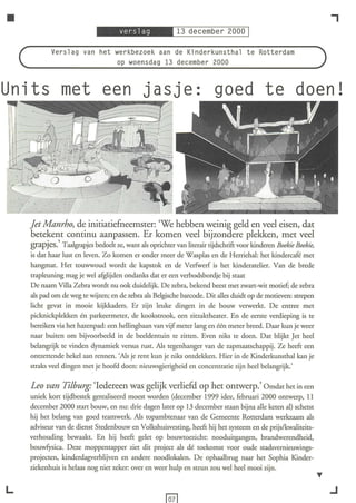 •                                                                                                                ,
           Verslag van het werkbezoek aan de Kinderkunsthal te Rotterdam
                           op woensdag 13 december 2000


Units met een                                                           goed te doen!




    Jet Manrho, de initiatiefneemster: 'We hebben weinig geld en veel eisen, dat
    betekent continu aanpassen. Er komen veel bijzondere plekken, met veel
    grapjes.' Taalgrapjes bedoelt ze, want als oprichter van literair tijdschrift voor kinderen Boekie Boekie,
    is dat haar lust en leven. Zo komen er onder meer de Wasplas en de Herriehal: het kindercafé met
    hangmat. Het touwwoud wordt de kapstok en de VerfWerf is het kinderatelier. Van de brede
    trapleuning mag je wel afglijden ondanks dat er een verbodsbordje bij staat
    De naam Villa Zebra wordt nu ook duidelijk. De zebra, bekend beest met zwart-wit motief; de zebra
    als pad om de weg te wijzen; en de zebra als Belgische barcode. Dit alles duidt op de motieven: strepen
    licht gevat in mooie kijkkaders. Er zijn leuke dingen in de bouw verwerkt. De entree met
    picknickplekken én parkeermeter, de kookstrook, een zitzaktheater. En de eerste verdieping is te
    bereiken via het hazenpad: een hellingbaan van vijf meter lang en één meter breed. Daar kun je weer
    naar buiten om bijvoorbeeld in de beeldentuin te zitten. Even niks te doen. Dat blijkt Jet heel
    belangrijk te vinden dynamiek versus rust. Als tegenhanger van de zapmaatschappij. Ze heeft een
    ontzettende hekel aan rennen. 'Als je rent kun je niks ontdekken. Hier in de Kinderkunsthal kan je
    straks veel dingen met je hoofd doen: nieuwsgierigheid en concentratie zijn heel belangrijk.'

    Leo van Tilburg: 'Iedereen was gelijk verliefd op het ontwerp.' Omdat het in een
    uniek kort tijdbestek gerealiseerd moest worden (december 1999 idee, februari 2000 ontwerp, 11
    december 2000 start bouw, en nu: drie dagen later op 13 december staan bijna alle keten al) schetst
    hij het belang van goed teamwerk. Als topambtenaar van de Gemeente Rotterdam werkzaam als
    adviseur van de dienst Stedenbouw en Volkshuisvesting, heeft hij het systeem en de prijs/kwaliteits-
    verhouding bewaakt. En hij heeft gelet op bouwtoezicht: nooduitgangen, brandwerendheid,
    bouwf)rsica. Deze moppentapper ziet dit project als dé toekomst voor oude stadsvernieuwings-
    projecten, kinderdagverblijven en andere noodlokalen. De ophaalbrug naar het Sophia Kinder-
    ziekenhuis is helaas nog niet zeker: over en weer hulp en steun zou wel heel mooi zijn.


L                                                                                                                .J
 