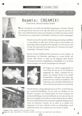 •                                                                                                                    ,
                                                                        ---
           Aankondiging van ,het bezoek aan Beamix op woensdag 26 november 2003 van
                  ~    .~    ~ 14.30 tot 19.30 uur -te Eindhoven



                                Beamix: CREAMIX!
                                       Creatieve morte l toepassingen

                          B eamix is producenr van mortels voor specifi eke toepassinge n in de bouw. Mortels
                          op maat gaat Beamix ook ni et uit de weg. M en heeft van nature de aannemer als
                          klant, maar zoekt bewust het contact met onrwerpers, om al dan niet samen met hen
                                                                                                                           I
                          én leveranciers van componenten en bouwdelen, te komen tot nieuwe toepassin gen.


                                        Beamix wenst op 26 november de Booosting-gem eenschap te prikkelen
                                        en staa t daarbij voor al les open . Of het nu gaat om het bereiken van
                                        oppervlakte-effecten bij gevels of het bespu iten van 3D -vormen, niets
                                        is te gek. H et ondelwerp van de dag is dan ook 'Creativiteit met mortel-
                                        toepassingen' . Korrweg: C reamix.


                                        Beamix za l haar bedrijfsactiviteiten presenteren en ons trakteren op
                                        demonstrati es van bij zo ndere oploss ingen en vorm en bereikt met
                                        mortels. Wim Berkers en M ark van den Boogaard zull en h ierm ee
                                        de ptoductietechnische mogelijkheden verd u idelijken en u op ideeën
                                        kunn en brengen voor ni euwe (toepass ingen in) onrwerpen.


                                                                   W e krijgen een verhaal voorgeschoteld van
                                                                   A rno Pronk, d ie zich aa n de TU Eindhoven
                                                                   bezighoudt met ' blobs', waaronder het be-
                                                                   spuiten van tenrdoek. Recent is een mobiel
                                                                   kunstpaviljoen, ontworpen door jtugen Bey,
                                                                   gesel ecteerd voor realisatie in Eindhoven. Dit
                                                                   onderwerp, maar ook andere blobin itiati even
                                                                   in de wereld vorm en de kern van zijn betoog.


                                        Marieke M uskens, on langs afgestudeerd aan de TUle, werkt bij Beamix
                                        aan creativiteitso nrwikkel ing. Z ij zal, mede ter inl eiding van een
                                        discuss ie in groepen, een verhaa l houden over haar erva ringen met
                                        productonrwikkel ing en innovati e bij Bea mix en met name de wijze om
                                        daa r zoveel mogelijk mensen binnen en buiten Bea mix bij te betrekken.
                                        Om de creativiteitsdiscussie die na de pauze is gepland, richting te geven
                                        wordt de deelnem ers verzocht om nu alvast na te denken over
                                        knelpunren in de bo uw. M ari eke zal dan ter voorbereidin g, vooraf
                                        telefoni sch contact met u opnemen ove r uw wensen en id eeë n .
  ............ to r e n, ge m kt m gli jbe kist ing
                             aa    et
L......... van     gaas ge vorm ol i fa nten word e n voor zi en van ge kl e ur d s pui tb eto n
                                de
                                                                                                                     ..J
                                                            f03l
 