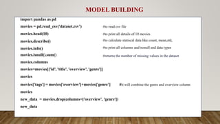 #to read csv file
#to print all details of 10 movies
#to calculate statiscal data like count, mean,std,
#to print all columns and nonull and data types
#returns the number of missing values in the dataset
import pandas as pd
movies = pd.read_csv('dataset.csv’)
movies.head(10)
movies.describe()
movies.info()
movies.isnull().sum()
movies.columns
#it will combine the genre and overview column
movies=movies[['id', 'title', 'overview', 'genre']]
movies
movies['tags'] = movies['overview']+movies['genre’]
movies
new_data = movies.drop(columns=['overview', 'genre'])
new_data
MODEL BUILDING
 