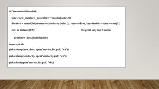 def recommend(movies):
index=new_data[new_data['title']==movies].index[0]
distance = sorted(list(enumerate(similarity[index])), reverse=True, key=lambda vector:vector[1])
for i in distance[0:5]: #to print only top 5 movies
print(new_data.iloc[i[0]].title)
import pickle
pickle.dump(new_data, open('movies_list.pkl', 'wb'))
pickle.dump(similarity, open('similarity.pkl', 'wb'))
pickle.load(open('movies_list.pkl', 'rb'))
 