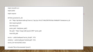 import streamlit as st
import pickle
import requests
def fetch_poster(movie_id):
url = "https://api.themoviedb.org/3/movie/{}?api_key=43c2c7148a22f65595a5dcc10a9d6c8b".format(movie_id)
data=requests.get(url)
data=data.json()
poster_path = data['poster_path']
full_path = "https://image.tmdb.org/t/p/w500/"+poster_path
return full_path
movies = pickle.load(open("movies_list.pkl", 'rb'))
similarity = pickle.load(open("similarity.pkl", 'rb'))
movies_list=movies['title'].values
st.header("Movie Recommender System")
 