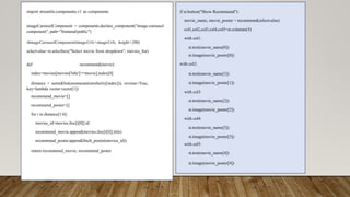 import streamlit.components.v1 as components
imageCarouselComponent = components.declare_component("image-carousel-
component", path="frontend/public")
#imageCarouselComponent(imageUrls=imageUrls, height=200)
selectvalue=st.selectbox("Select movie from dropdown", movies_list)
def recommend(movie):
index=movies[movies['title']==movie].index[0]
distance = sorted(list(enumerate(similarity[index])), reverse=True,
key=lambda vector:vector[1])
recommend_movie=[]
recommend_poster=[]
for i in distance[1:6]:
movies_id=movies.iloc[i[0]].id
recommend_movie.append(movies.iloc[i[0]].title)
recommend_poster.append(fetch_poster(movies_id))
return recommend_movie, recommend_poster
if st.button("Show Recommend"):
movie_name, movie_poster = recommend(selectvalue)
col1,col2,col3,col4,col5=st.columns(5)
with col1:
st.text(movie_name[0])
st.image(movie_poster[0])
with col2:
st.text(movie_name[1])
st.image(movie_poster[1])
with col3:
st.text(movie_name[2])
st.image(movie_poster[2])
with col4:
st.text(movie_name[3])
st.image(movie_poster[3])
with col5:
st.text(movie_name[4])
st.image(movie_poster[4])
 