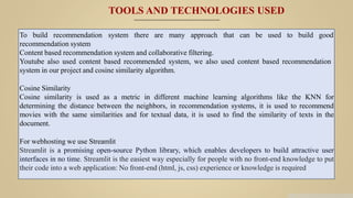 To build recommendation system there are many approach that can be used to build good
recommendation system
Content based recommendation system and collaborative filtering.
Youtube also used content based recommended system, we also used content based recommendation
system in our project and cosine similarity algorithm.
Cosine Similarity
Cosine similarity is used as a metric in different machine learning algorithms like the KNN for
determining the distance between the neighbors, in recommendation systems, it is used to recommend
movies with the same similarities and for textual data, it is used to find the similarity of texts in the
document.
For webhosting we use Streamlit
Streamlit is a promising open-source Python library, which enables developers to build attractive user
interfaces in no time. Streamlit is the easiest way especially for people with no front-end knowledge to put
their code into a web application: No front-end (html, js, css) experience or knowledge is required
TOOLS AND TECHNOLOGIES USED
 
