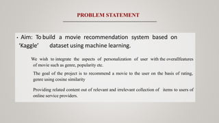 • Aim: To build a movie recommendation system based on
‘Kaggle’ dataset using machine learning.
We wish to integrate the aspects of personalization of user with the overallfeatures
of movie such as genre, popularity etc.
The goal of the project is to recommend a movie to the user on the basis of rating,
genre using cosine similarity
Providing related content out of relevant and irrelevant collection of items to users of
online service providers.
PROBLEM STATEMENT
 