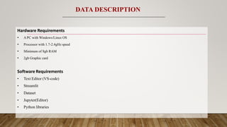 Hardware Requirements
• A PC with Windows/Linux OS
• Processor with 1.7-2.4gHz speed
• Minimum of 8gb RAM
• 2gb Graphic card
Software Requirements
• Text Editor (VS-code)
• Streamlit
• Dataset
• Jupyter(Editor)
• Python libraries
DATA DESCRIPTION
 