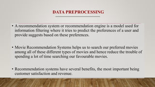 DATA PREPROCESSING
• A recommendation system or recommendation engine is a model used for
information filtering where it tries to predict the preferences of a user and
provide suggests based on these preferences.
• Movie Recommendation Systems helps us to search our preferred movies
among all of these different types of movies and hence reduce the trouble of
spending a lot of time searching our favourable movies.
• Recommendation systems have several benefits, the most important being
customer satisfaction and revenue.
 