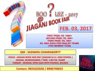 FIRST PRIZE: RS. 1000/=
SECOND PRIZE: RS. 500/=
THIRD PRIZE: RS. 300/=
RS. 200/= EACH FOR FINALIST TEAMS
(TWO MEMBER TEAM)
VENUE : JIAGANJ BOOK FAIR 2017 (JIAGANJ B.S.S. HIGH SCHOOL )
JIAGANJ, MURSHIDABAD / TIME: 1:00 P.M. SHARP
FORMAT : GENERAL OPEN QUIZ WITH POUNCE, BOUNCE
Contact: 9831632026 / 8906740023
QM : SASWATA CHAKRABORTY
 