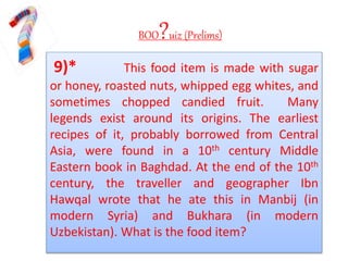 BOO?uiz (Prelims)
9)* This food item is made with sugar
or honey, roasted nuts, whipped egg whites, and
sometimes chopped candied fruit. Many
legends exist around its origins. The earliest
recipes of it, probably borrowed from Central
Asia, were found in a 10th century Middle
Eastern book in Baghdad. At the end of the 10th
century, the traveller and geographer Ibn
Hawqal wrote that he ate this in Manbij (in
modern Syria) and Bukhara (in modern
Uzbekistan). What is the food item?
 
