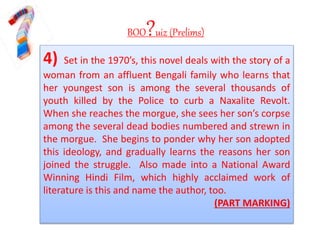 BOO?uiz (Prelims)
4) Set in the 1970’s, this novel deals with the story of a
woman from an affluent Bengali family who learns that
her youngest son is among the several thousands of
youth killed by the Police to curb a Naxalite Revolt.
When she reaches the morgue, she sees her son’s corpse
among the several dead bodies numbered and strewn in
the morgue. She begins to ponder why her son adopted
this ideology, and gradually learns the reasons her son
joined the struggle. Also made into a National Award
Winning Hindi Film, which highly acclaimed work of
literature is this and name the author, too.
(PART MARKING)
 