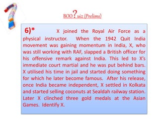 BOO?uiz (Prelims)
6)* X joined the Royal Air Force as a
physical instructor. When the 1942 Quit India
movement was gaining momentum in India, X, who
was still working with RAF, slapped a British officer for
his offensive remark against India. This led to X’s
immediate court martial and he was put behind bars.
X utilised his time in jail and started doing something
for which he later become famous. After his release,
once India became independent, X settled in Kolkata
and started selling coconuts at Sealdah railway station.
Later X clinched three gold medals at the Asian
Games. Identify X.
 