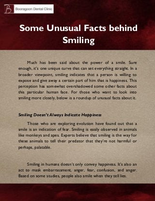 Some Unusual Facts behind
Smiling
Much has been said about the power of a smile. Sure
enough, it’s one unique curve that can set everything straight. In a
broader viewpoint, smiling indicates that a person is willing to
expose and give away a certain part of him that is happiness. This
perception has somewhat overshadowed some other facts about
this particular human face. For those who want to look into
smiling more closely, below is a roundup of unusual facts about it.

Smiling Doesn’t Always Indicate Happiness
Those who are exploring evolution have found out that a
smile is an indication of fear. Smiling is easily observed in animals
like monkeys and apes. Experts believe that smiling is the way for
these animals to tell their predator that they’re not harmful or
perhaps, palatable.

Smiling in humans doesn’t only convey happiness. It’s also an
act to mask embarrassment, anger, fear, confusion, and anger.
Based on some studies, people also smile when they tell lies.

 