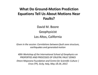 What Do Ground‐Motion Prediction 
Equations Tell Us About Motions Near 
Faults?
David M. Boore
Geophysicist
Los Altos, California
Given in the session: Correlations between fault zone structure, 
earthquakes and generated motion
40th Workshop of the International School of Geophysics on 
PROPERTIES AND PROCESSES OF CRUSTAL FAULT ZONES
Ettore Majorana Foundation and Centre for Scientific Culture | 
Erice (TP), Sicily, Italy, May 18‐24, 2013
 